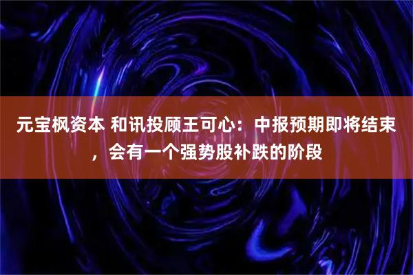 元宝枫资本 和讯投顾王可心：中报预期即将结束，会有一个强势股补跌的阶段