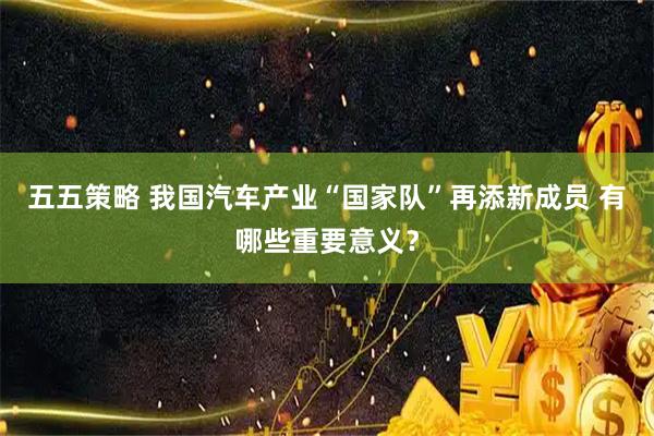 五五策略 我国汽车产业“国家队”再添新成员 有哪些重要意义？