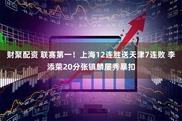 财聚配资 联赛第一！上海12连胜送天津7连败 李添荣20分张镇麟屡秀暴扣