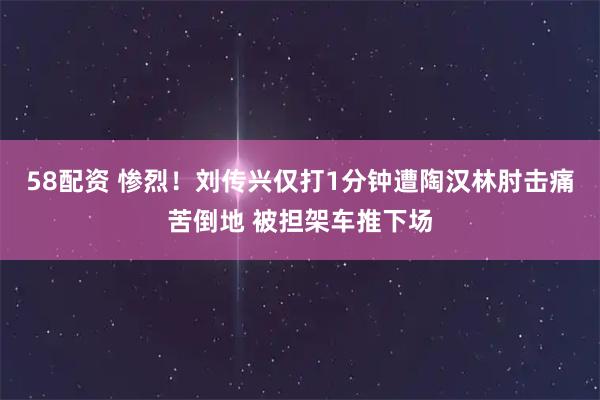 58配资 惨烈！刘传兴仅打1分钟遭陶汉林肘击痛苦倒地 被担架车推下场
