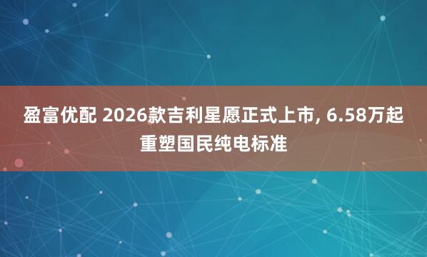 盈富优配 2026款吉利星愿正式上市, 6.58万起重塑国民纯电标准