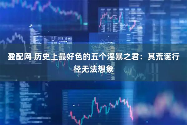 盈配网 历史上最好色的五个淫暴之君：其荒诞行径无法想象