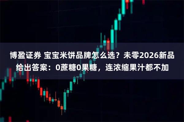 博盈证券 宝宝米饼品牌怎么选？未零2026新品给出答案：0蔗糖0果糖，连浓缩果汁都不加