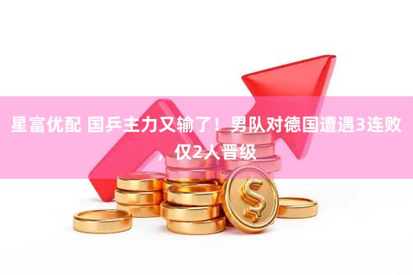 星富优配 国乒主力又输了！男队对德国遭遇3连败，仅2人晋级
