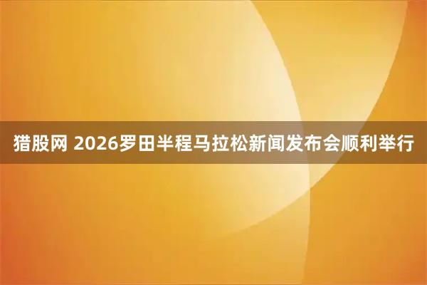 猎股网 2026罗田半程马拉松新闻发布会顺利举行