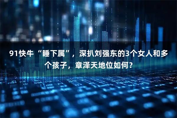 91快牛 “睡下属”，深扒刘强东的3个女人和多个孩子，章泽天地位如何？