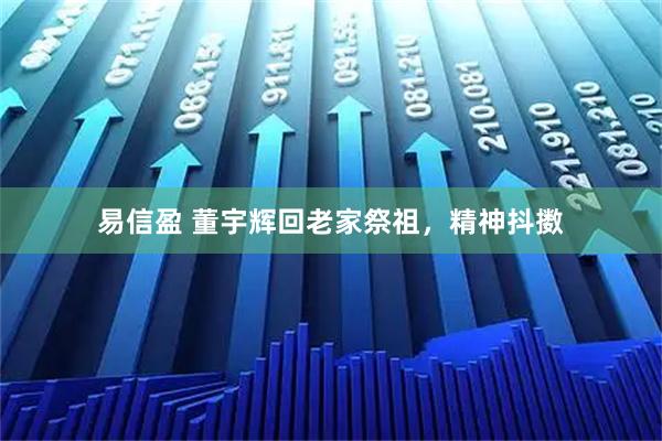 易信盈 董宇辉回老家祭祖，精神抖擞