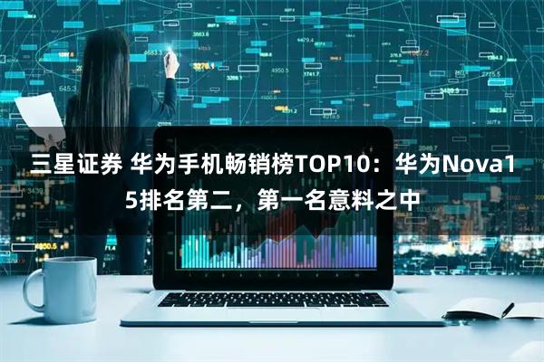 三星证券 华为手机畅销榜TOP10：华为Nova15排名第二，第一名意料之中