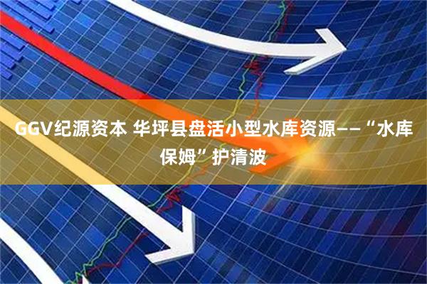 GGV纪源资本 华坪县盘活小型水库资源——“水库保姆”护清波