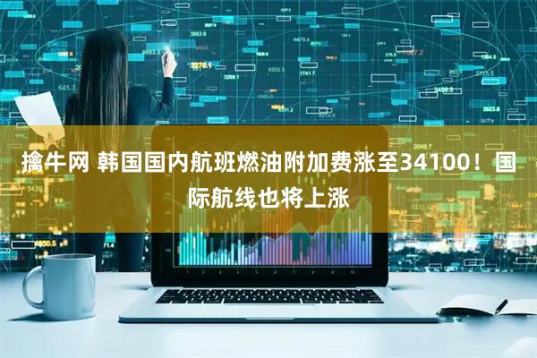 擒牛网 韩国国内航班燃油附加费涨至34100！国际航线也将上涨