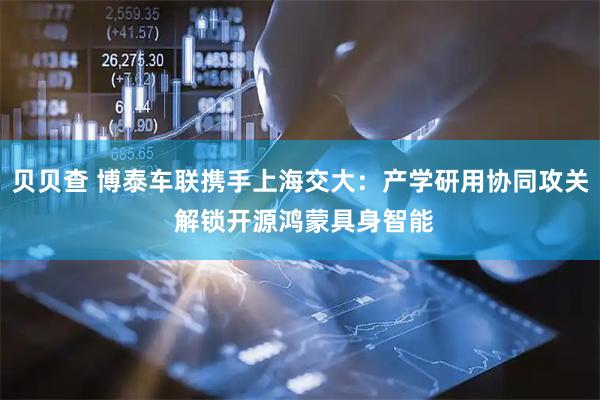 贝贝查 博泰车联携手上海交大：产学研用协同攻关 解锁开源鸿蒙具身智能