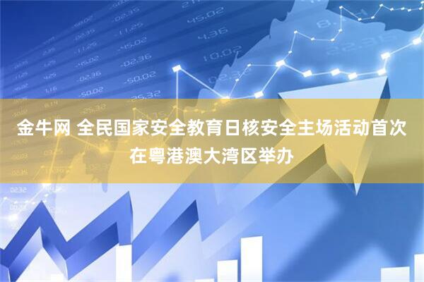 金牛网 全民国家安全教育日核安全主场活动首次在粤港澳大湾区举办