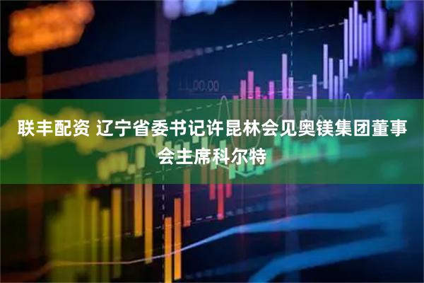 联丰配资 辽宁省委书记许昆林会见奥镁集团董事会主席科尔特
